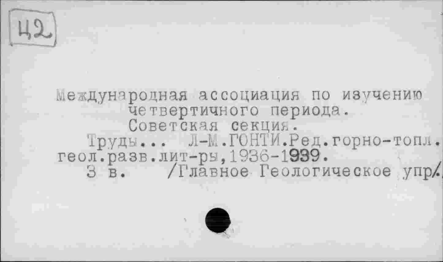 ﻿
международная ассоциация по изучению четвертичного периода. Советская секция.
Труды... Л-М.ГОНТИ.Ред. горно-топл. геол.разв.лит-ры,1936-1999.
3 в. /Главное Геологическое упр/